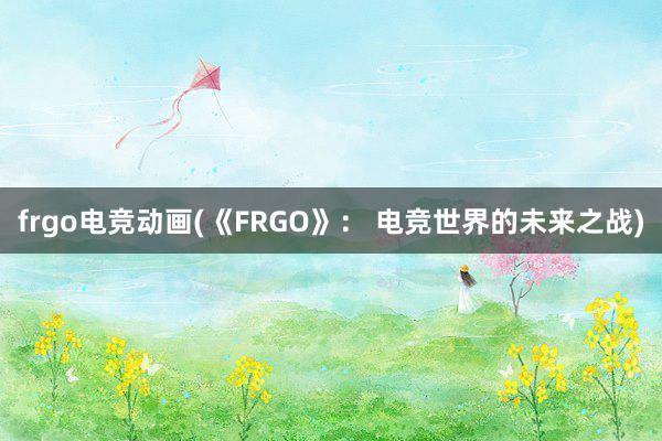 frgo电竞动画(《FRGO》： 电竞世界的未来之战)