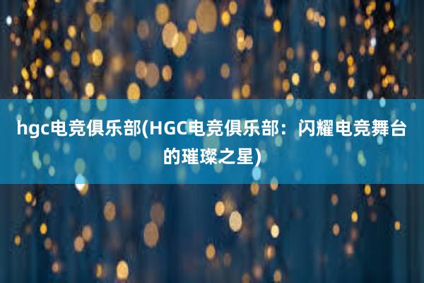 hgc电竞俱乐部(HGC电竞俱乐部：闪耀电竞舞台的璀璨之星)