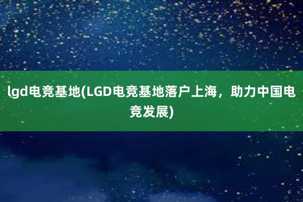 lgd电竞基地(LGD电竞基地落户上海，助力中国电竞发展)