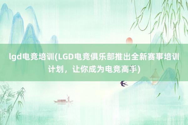 lgd电竞培训(LGD电竞俱乐部推出全新赛事培训计划，让你成为电竞高手)