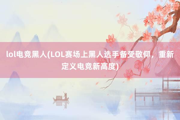 lol电竞黑人(LOL赛场上黑人选手备受敬仰，重新定义电竞新高度)