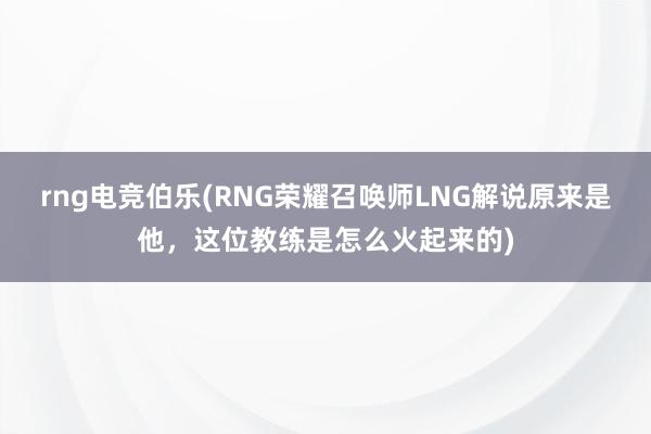 rng电竞伯乐(RNG荣耀召唤师LNG解说原来是他，这位教练是怎么火起来的)