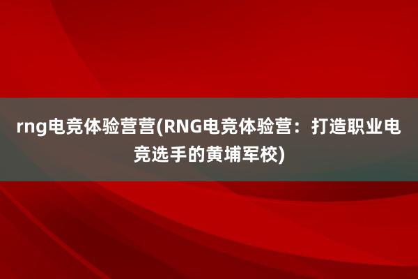 rng电竞体验营营(RNG电竞体验营：打造职业电竞选手的黄埔军校)