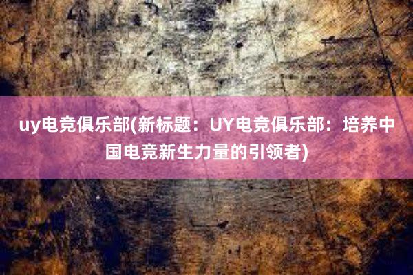 uy电竞俱乐部(新标题：UY电竞俱乐部：培养中国电竞新生力量的引领者)