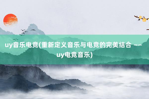 uy音乐电竞(重新定义音乐与电竞的完美结合 —— uy电竞音乐)