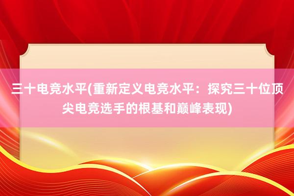 三十电竞水平(重新定义电竞水平：探究三十位顶尖电竞选手的根基和巅峰表现)