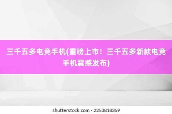 三千五多电竞手机(重磅上市！三千五多新款电竞手机震撼发布)