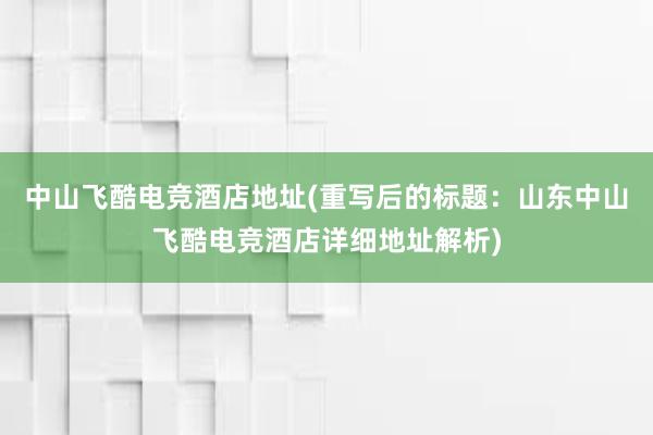 中山飞酷电竞酒店地址(重写后的标题：山东中山飞酷电竞酒店详细地址解析)