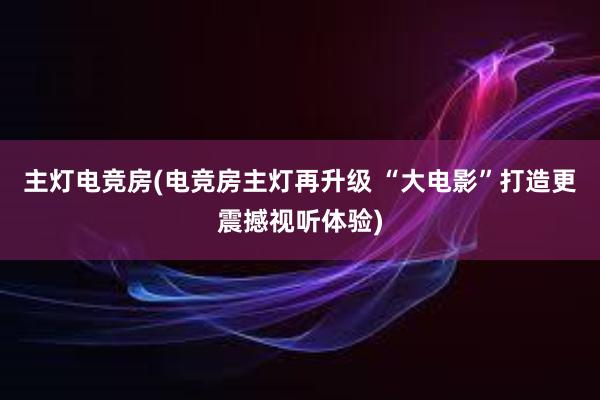 主灯电竞房(电竞房主灯再升级 “大电影”打造更震撼视听体验)