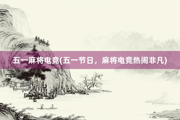 五一麻将电竞(五一节日，麻将电竞热闹非凡)