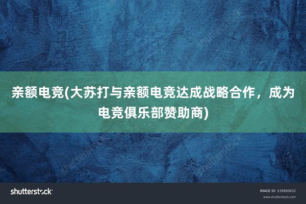 亲额电竞(大苏打与亲额电竞达成战略合作，成为电竞俱乐部赞助商)