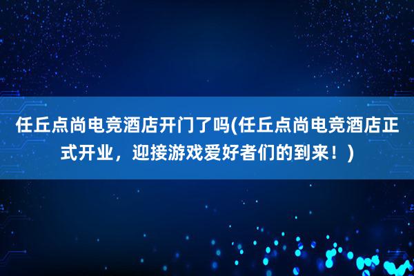 任丘点尚电竞酒店开门了吗(任丘点尚电竞酒店正式开业，迎接游戏爱好者们的到来！)