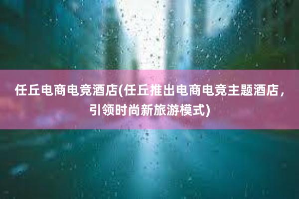 任丘电商电竞酒店(任丘推出电商电竞主题酒店，引领时尚新旅游模式)