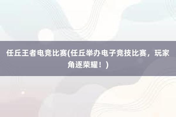 任丘王者电竞比赛(任丘举办电子竞技比赛，玩家角逐荣耀！)