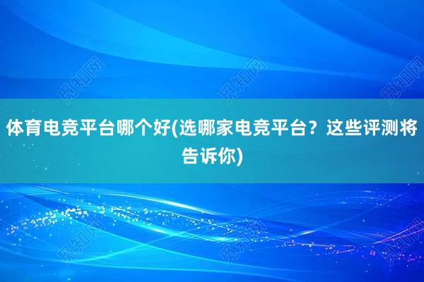 体育电竞平台哪个好(选哪家电竞平台？这些评测将告诉你)