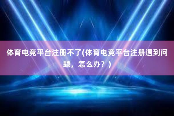 体育电竞平台注册不了(体育电竞平台注册遇到问题，怎么办？)