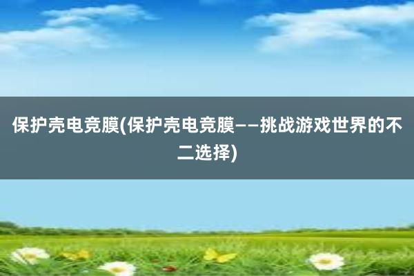 保护壳电竞膜(保护壳电竞膜——挑战游戏世界的不二选择)