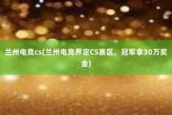 兰州电竞cs(兰州电竞界定CS赛区，冠军拿30万奖金)