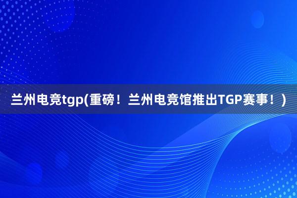 兰州电竞tgp(重磅！兰州电竞馆推出TGP赛事！)