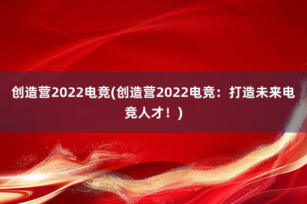 创造营2022电竞(创造营2022电竞：打造未来电竞人才！)