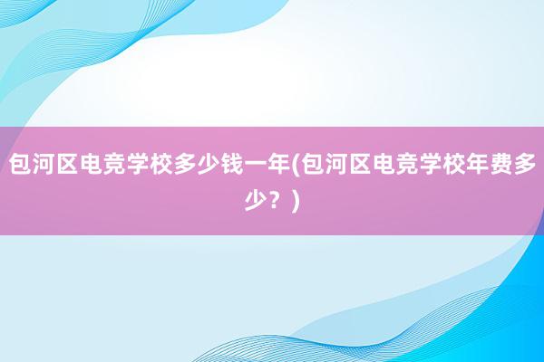 包河区电竞学校多少钱一年(包河区电竞学校年费多少？)