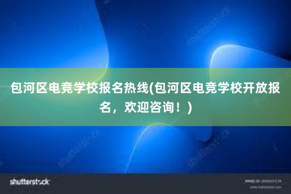 包河区电竞学校报名热线(包河区电竞学校开放报名，欢迎咨询！)