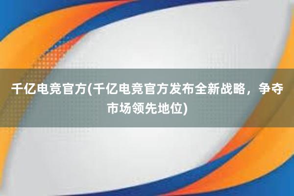 千亿电竞官方(千亿电竞官方发布全新战略，争夺市场领先地位)