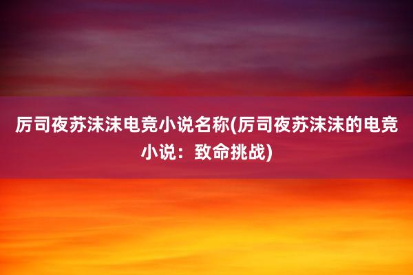 厉司夜苏沫沫电竞小说名称(厉司夜苏沫沫的电竞小说：致命挑战)