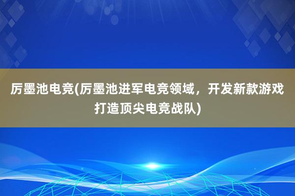 厉墨池电竞(厉墨池进军电竞领域，开发新款游戏打造顶尖电竞战队)