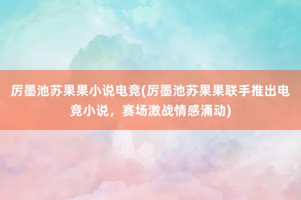 厉墨池苏果果小说电竞(厉墨池苏果果联手推出电竞小说，赛场激战情感涌动)