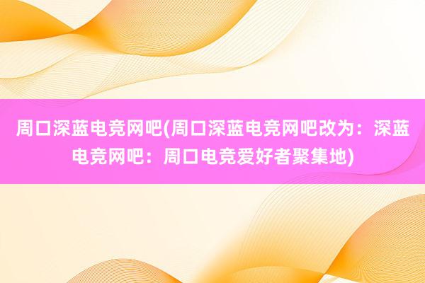 周口深蓝电竞网吧(周口深蓝电竞网吧改为：深蓝电竞网吧：周口电竞爱好者聚集地)