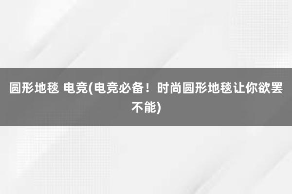 圆形地毯 电竞(电竞必备！时尚圆形地毯让你欲罢不能)