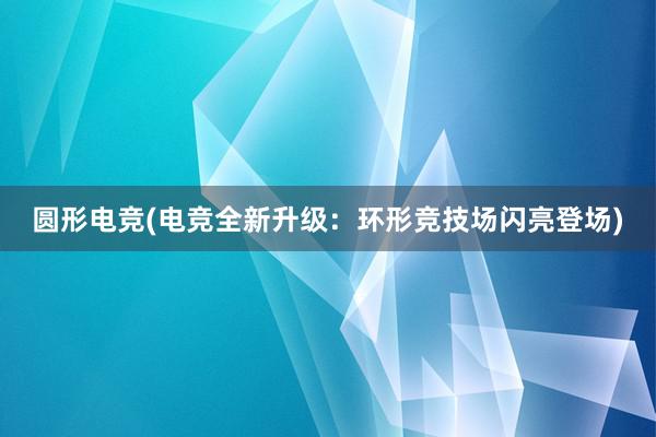 圆形电竞(电竞全新升级：环形竞技场闪亮登场)