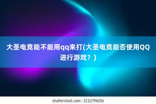 大圣电竞能不能用qq来打(大圣电竞能否使用QQ进行游戏？)