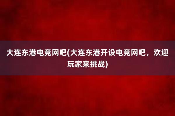 大连东港电竞网吧(大连东港开设电竞网吧，欢迎玩家来挑战)