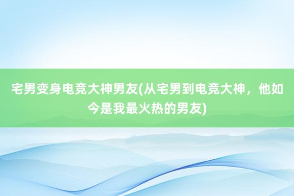 宅男变身电竞大神男友(从宅男到电竞大神，他如今是我最火热的男友)