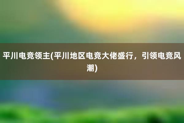 平川电竞领主(平川地区电竞大佬盛行，引领电竞风潮)