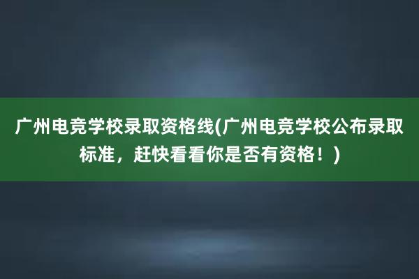 广州电竞学校录取资格线(广州电竞学校公布录取标准，赶快看看你是否有资格！)