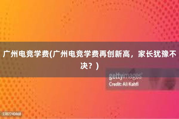 广州电竞学费(广州电竞学费再创新高，家长犹豫不决？)