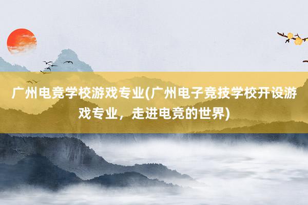 广州电竞学校游戏专业(广州电子竞技学校开设游戏专业，走进电竞的世界)