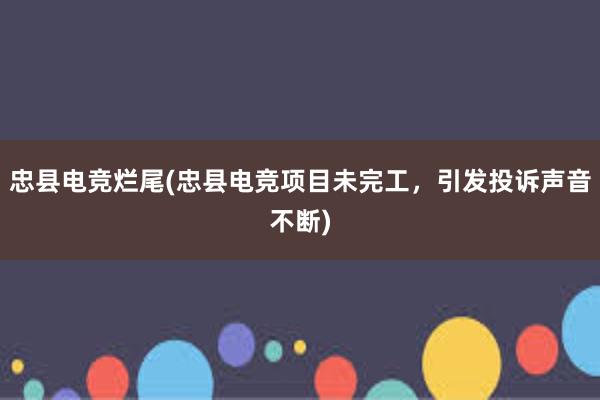 忠县电竞烂尾(忠县电竞项目未完工，引发投诉声音不断)