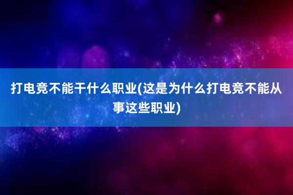 打电竞不能干什么职业(这是为什么打电竞不能从事这些职业)