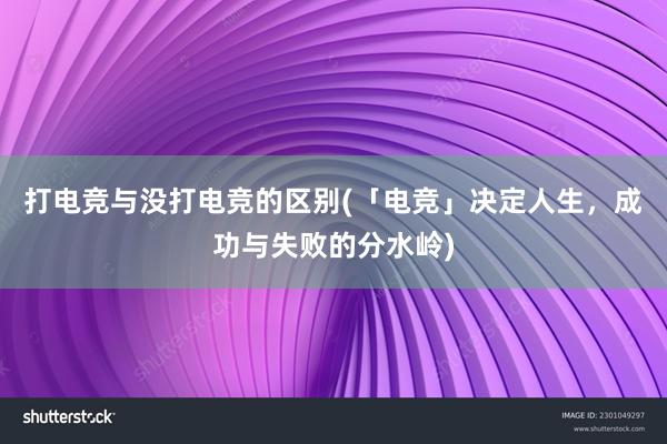 打电竞与没打电竞的区别(「电竞」决定人生，成功与失败的分水岭)