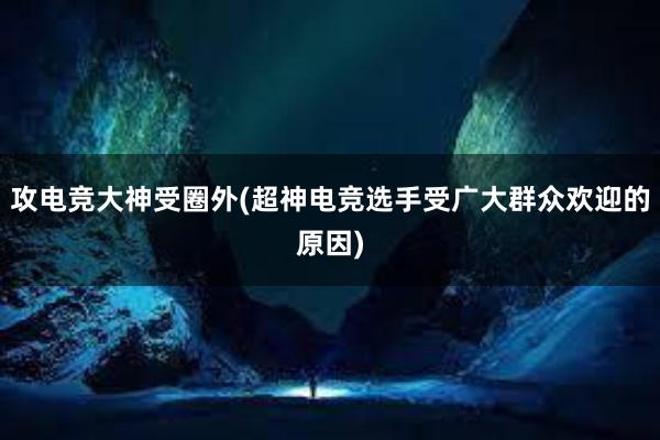 攻电竞大神受圈外(超神电竞选手受广大群众欢迎的原因)