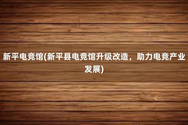 新平电竞馆(新平县电竞馆升级改造，助力电竞产业发展)