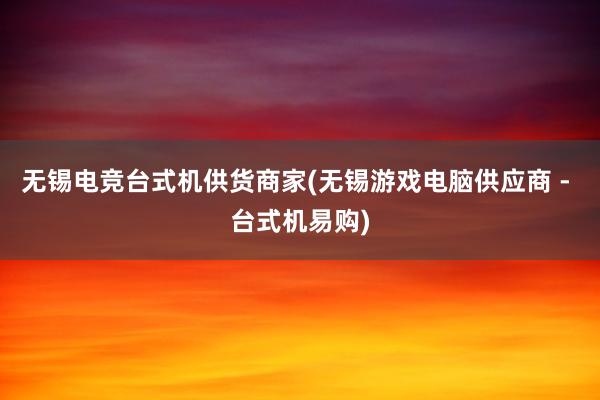 无锡电竞台式机供货商家(无锡游戏电脑供应商 - 台式机易购)