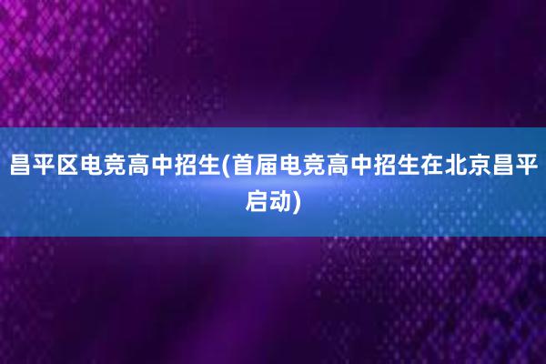 昌平区电竞高中招生(首届电竞高中招生在北京昌平启动)