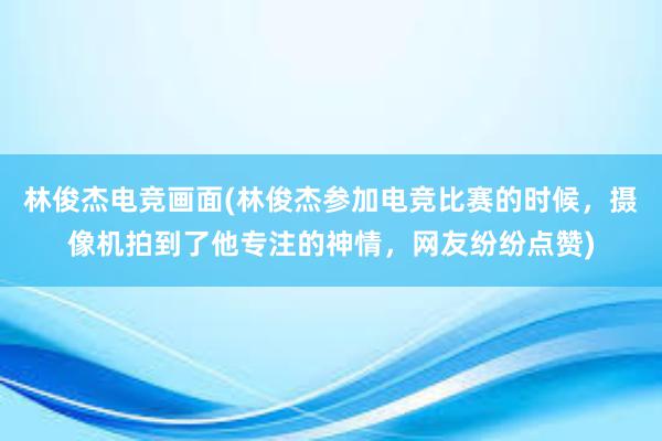 林俊杰电竞画面(林俊杰参加电竞比赛的时候，摄像机拍到了他专注的神情，网友纷纷点赞)