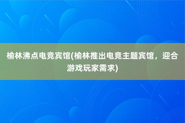 榆林沸点电竞宾馆(榆林推出电竞主题宾馆，迎合游戏玩家需求)