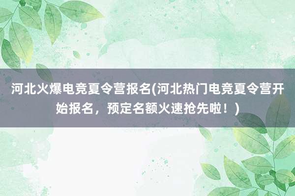 河北火爆电竞夏令营报名(河北热门电竞夏令营开始报名，预定名额火速抢先啦！)